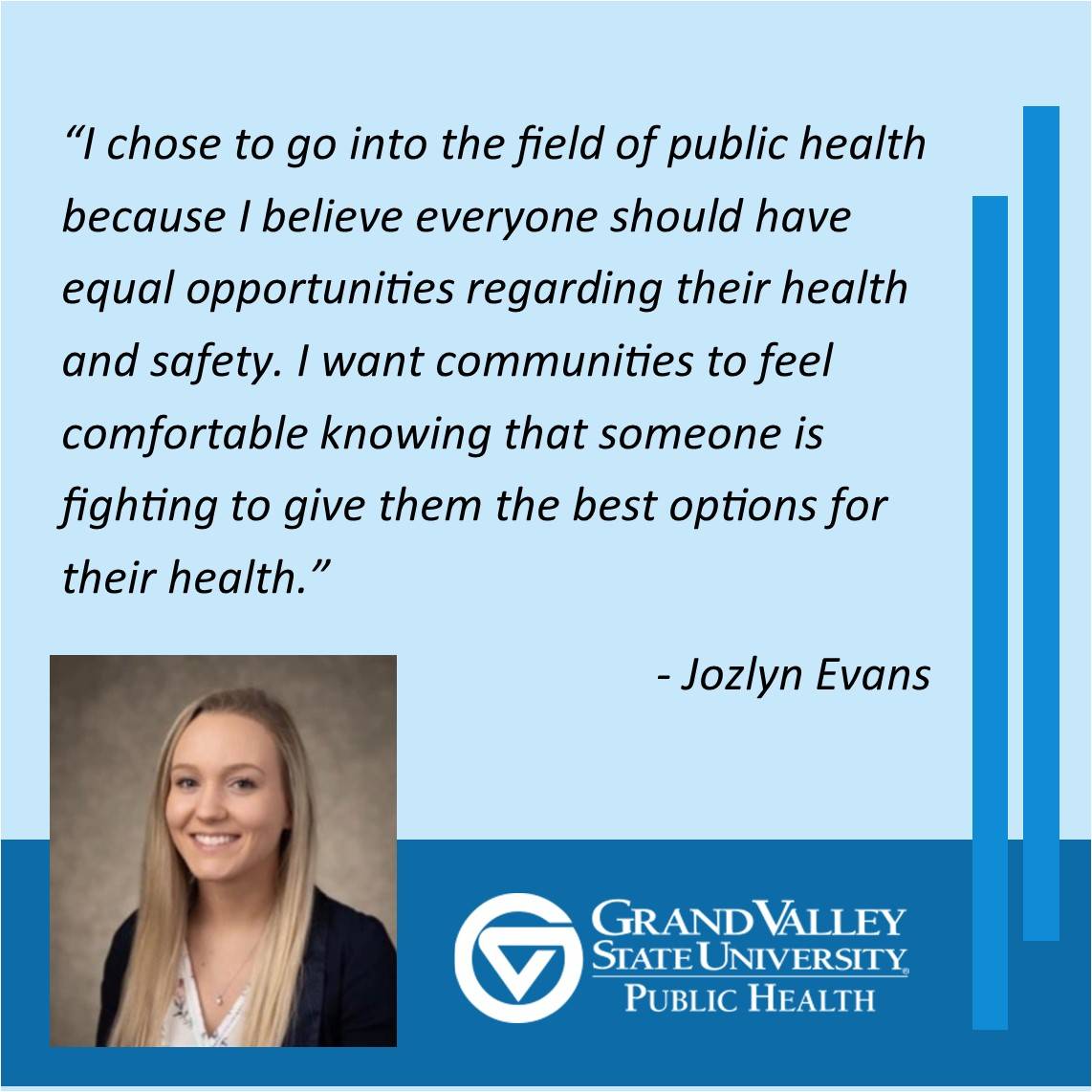 Jozlyn Evans '21, says, "I chose to go into the field of public health because I believe everyone should have equal opportunities regarding their health and safety. I want communities to feel comfortable knowing that someone is fighting to give them the best options for their health."